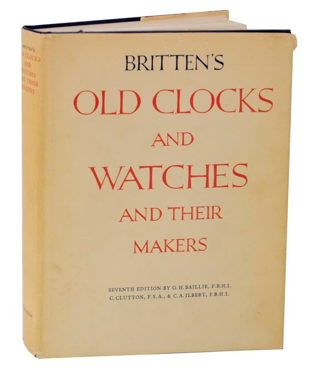 Item #125425 Britten's Old Clocks and Watches and Their Makers: A Historical and Descriptive Account of the Different Styles of Clocks and Watches of the Past in England adn Abroad Containing A List of Nearly Fourteen Thousand Makers. G. H. BAILLIE, C. Clutton, C A. Ilbert.